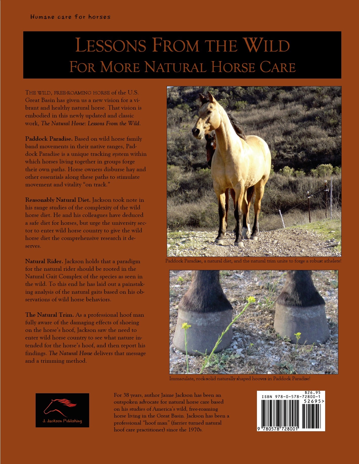 The U.S. Great Basin wild horse model presented by Jaime Jackson through his research and observations of wild horses living naturally. Characteristics of naturally shaped hooves, natural toe length, natural toe angles, natural hoof balance, how natural gait complex and locomotion, horse riding influence shape of the hoof. Book covers how wild horse model is applied with domesticated horses, specifically watering, feeding, pasturing, grazing, stabling, equine management, parasite management, dental care.